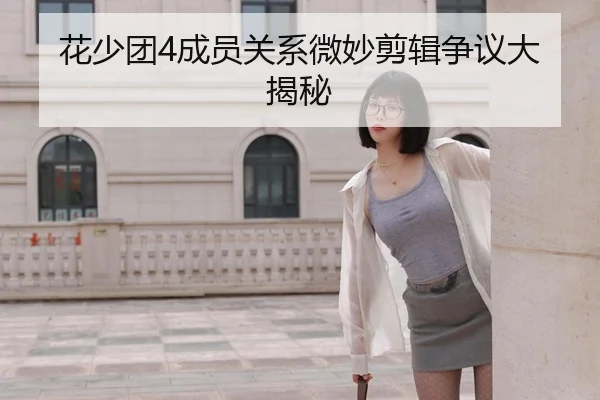 花少团4成员关系微妙剪辑争议大揭秘